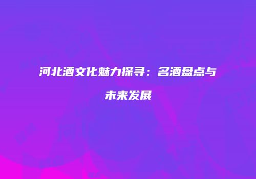 河北酒文化魅力探寻：名酒盘点与未来发展