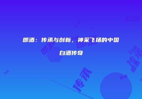 郎酒：传承与创新，神采飞扬的中国白酒传奇