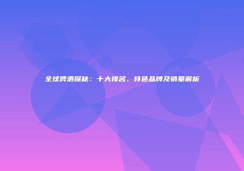 全球啤酒探秘：十大排名、特色品牌及销量解析