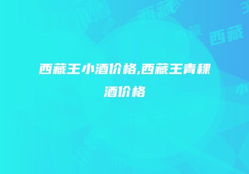 西藏王小酒价格,西藏王青稞酒价格