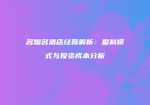 名烟名酒店经营解析：盈利模式与投资成本分析