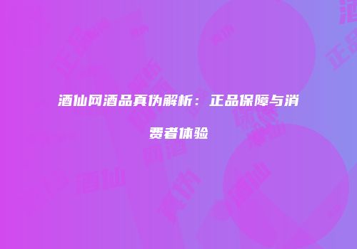 酒仙网酒品真伪解析：正品保障与消费者体验