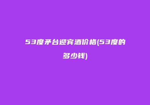 53度矛台迎宾酒价格(53度的多少钱)