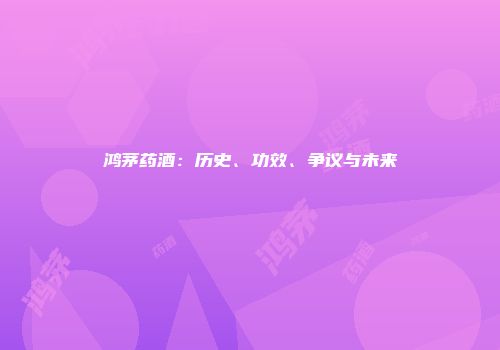 鸿茅药酒：历史、功效、争议与未来