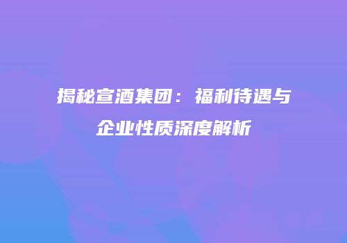 揭秘宣酒集团：福利待遇与企业性质深度解析