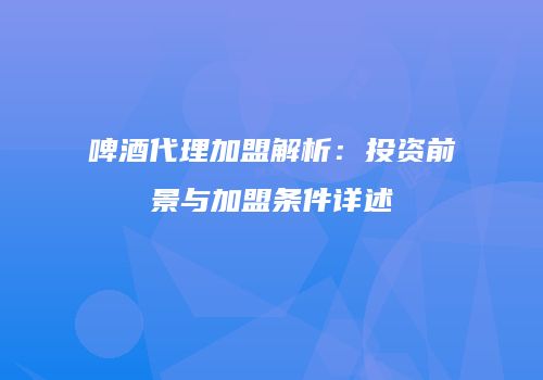 啤酒代理加盟解析：投资前景与加盟条件详述