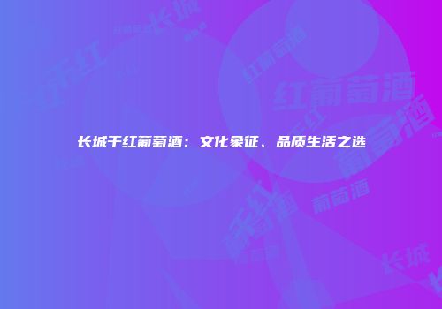 长城干红葡萄酒：文化象征、品质生活之选
