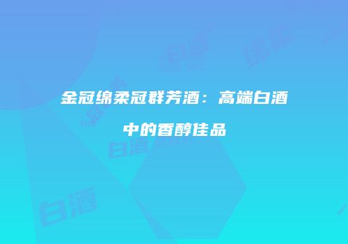 金冠绵柔冠群芳酒：高端白酒中的香醇佳品