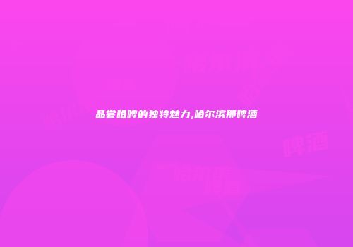品尝哈啤的独特魅力,哈尔滨那啤酒