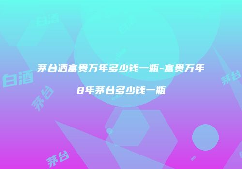 茅台酒富贵万年多少钱一瓶-富贵万年8年茅台多少钱一瓶