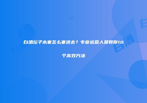 白酒坛子木塞怎么塞进去？专业运营人员教你10个高效方法