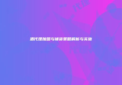 酒代理加盟与铺货策略解析与实施