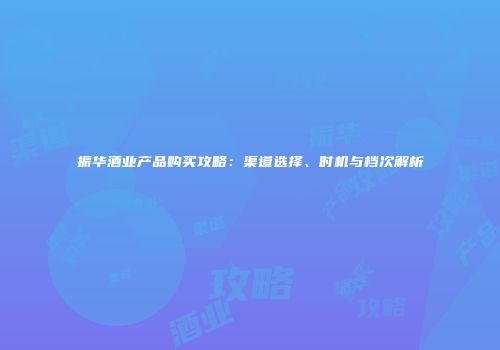 振华酒业产品购买攻略：渠道选择、时机与档次解析