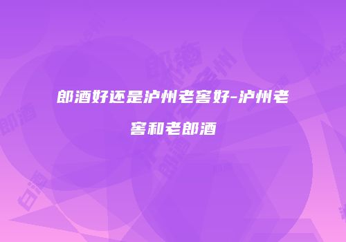 郎酒好还是泸州老窖好-泸州老窖和老郎酒