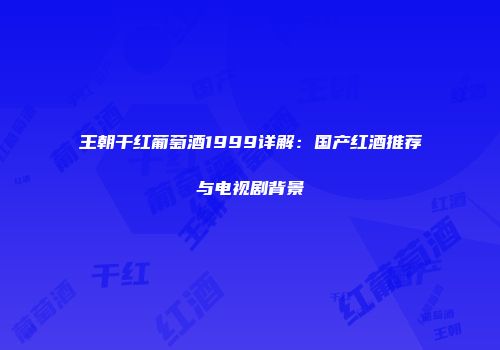 王朝干红葡萄酒1999详解：国产红酒推荐与电视剧背景