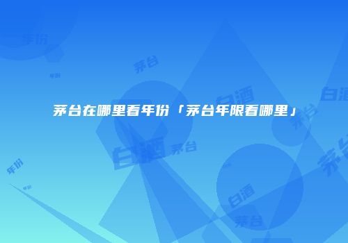 茅台在哪里看年份「茅台年限看哪里」