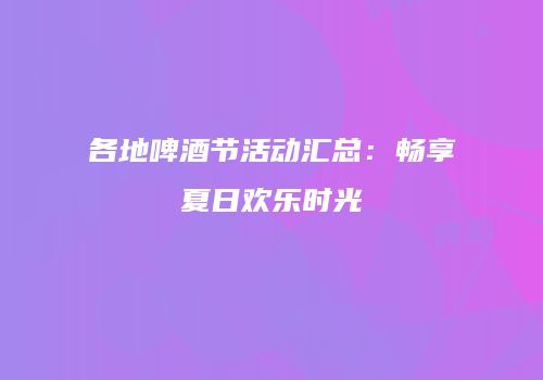 各地啤酒节活动汇总：畅享夏日欢乐时光