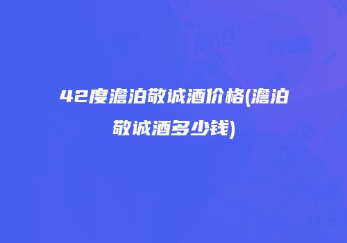 42度澹泊敬诚酒价格(澹泊敬诚酒多少钱)