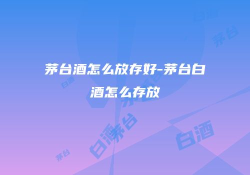 茅台酒怎么放存好-茅台白酒怎么存放