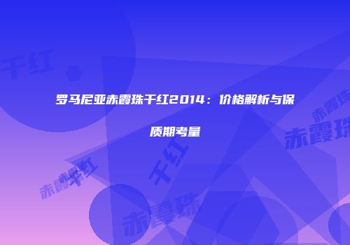 罗马尼亚赤霞珠干红2014：价格解析与保质期考量