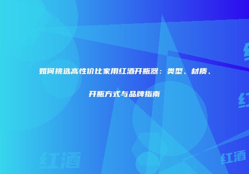 如何挑选高性价比家用红酒开瓶器：类型、材质、开瓶方式与品牌指南