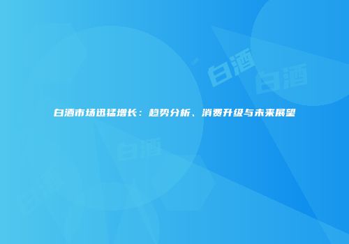 白酒市场迅猛增长：趋势分析、消费升级与未来展望