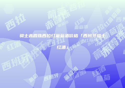 骑士赤霞珠西拉红葡萄酒价格「西班牙骑士红酒」