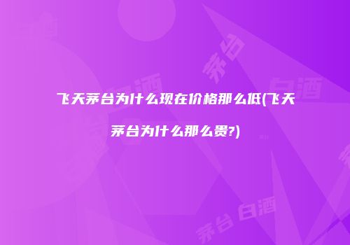 飞天茅台为什么现在价格那么低(飞天茅台为什么那么贵?)