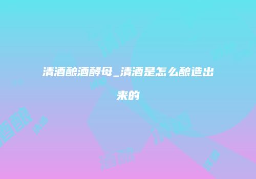 清酒酿酒酵母_清酒是怎么酿造出来的