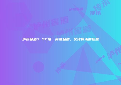 泸州窖酒3 52度：高端品质，文化传承的佳酿
