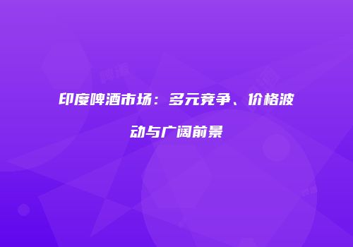 印度啤酒市场：多元竞争、价格波动与广阔前景
