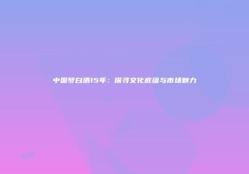 中国梦白酒15年：探寻文化底蕴与市场魅力