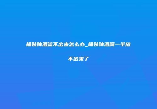 桶装啤酒流不出来怎么办_桶装啤酒喝一半放不出来了