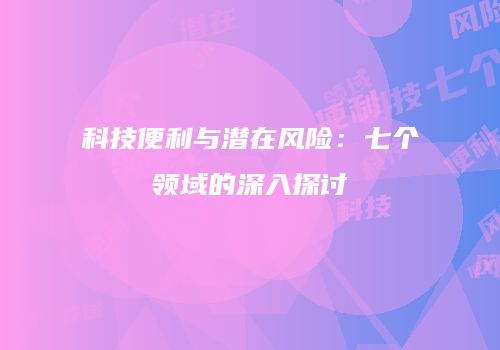 科技便利与潜在风险：七个领域的深入探讨
