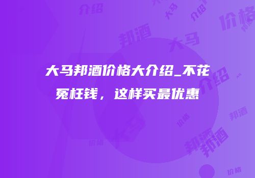 大马邦酒价格大介绍_不花冤枉钱，这样买最优惠
