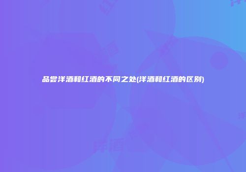 品尝洋酒和红酒的不同之处(洋酒和红酒的区别)