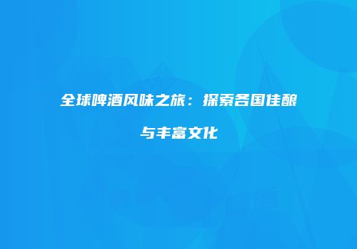 全球啤酒风味之旅：探索各国佳酿与丰富文化