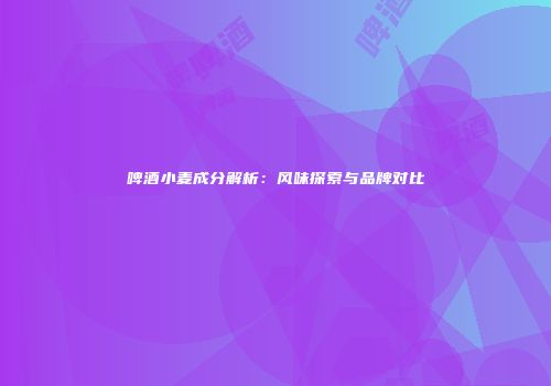 啤酒小麦成分解析：风味探索与品牌对比
