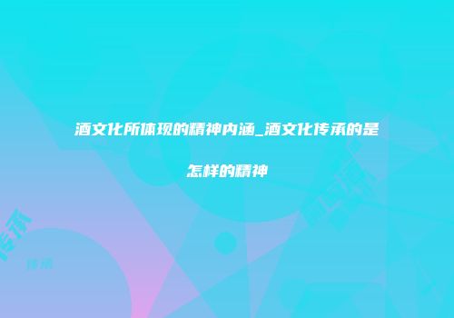 酒文化所体现的精神内涵_酒文化传承的是怎样的精神