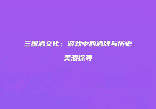 三国酒文化：游戏中的酒牌与历史美酒探寻