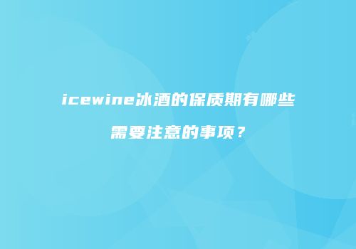 icewine冰酒的保质期有哪些需要注意的事项？