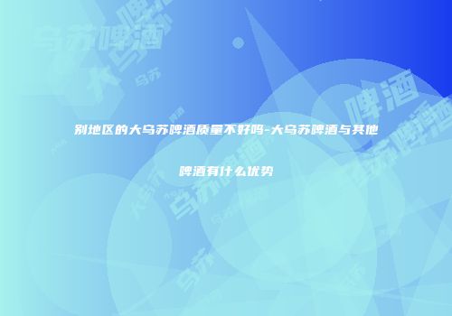 别地区的大乌苏啤酒质量不好吗-大乌苏啤酒与其他啤酒有什么优势