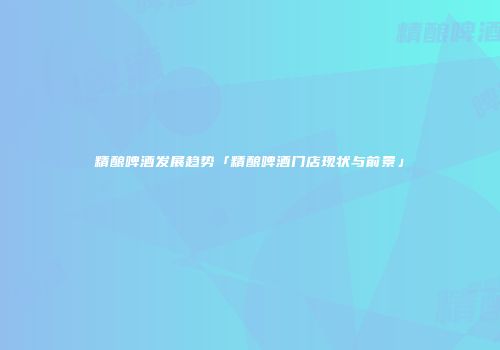 精酿啤酒发展趋势「精酿啤酒门店现状与前景」