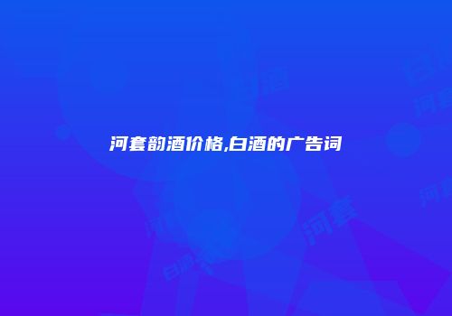 河套韵酒价格,白酒的广告词