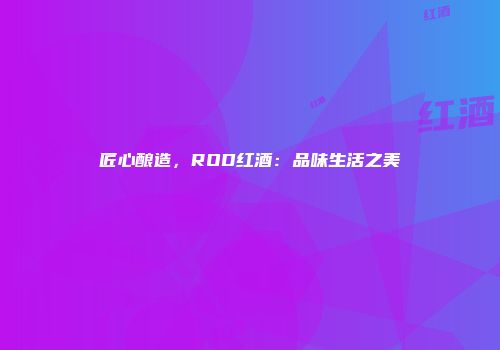 匠心酿造，ROD红酒：品味生活之美