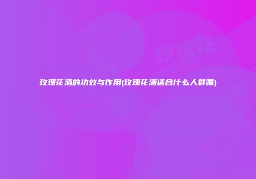 玫瑰花酒的功效与作用(玫瑰花酒适合什么人群喝)