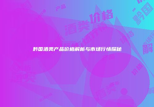 黔国酒类产品价格解析与市场行情探秘
