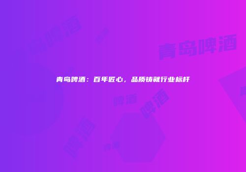 青岛啤酒：百年匠心，品质铸就行业标杆