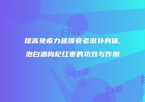 提高免疫力延缓衰老滋补身体,泡白酒枸杞红枣的功效与作用