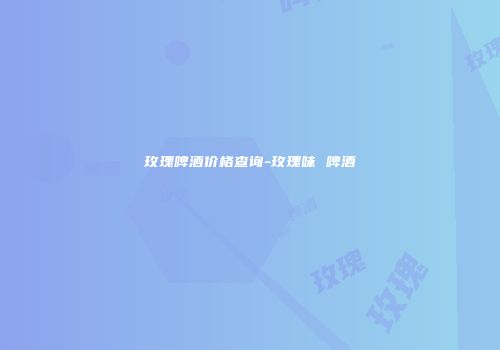 玫瑰啤酒价格查询-玫瑰味 啤酒